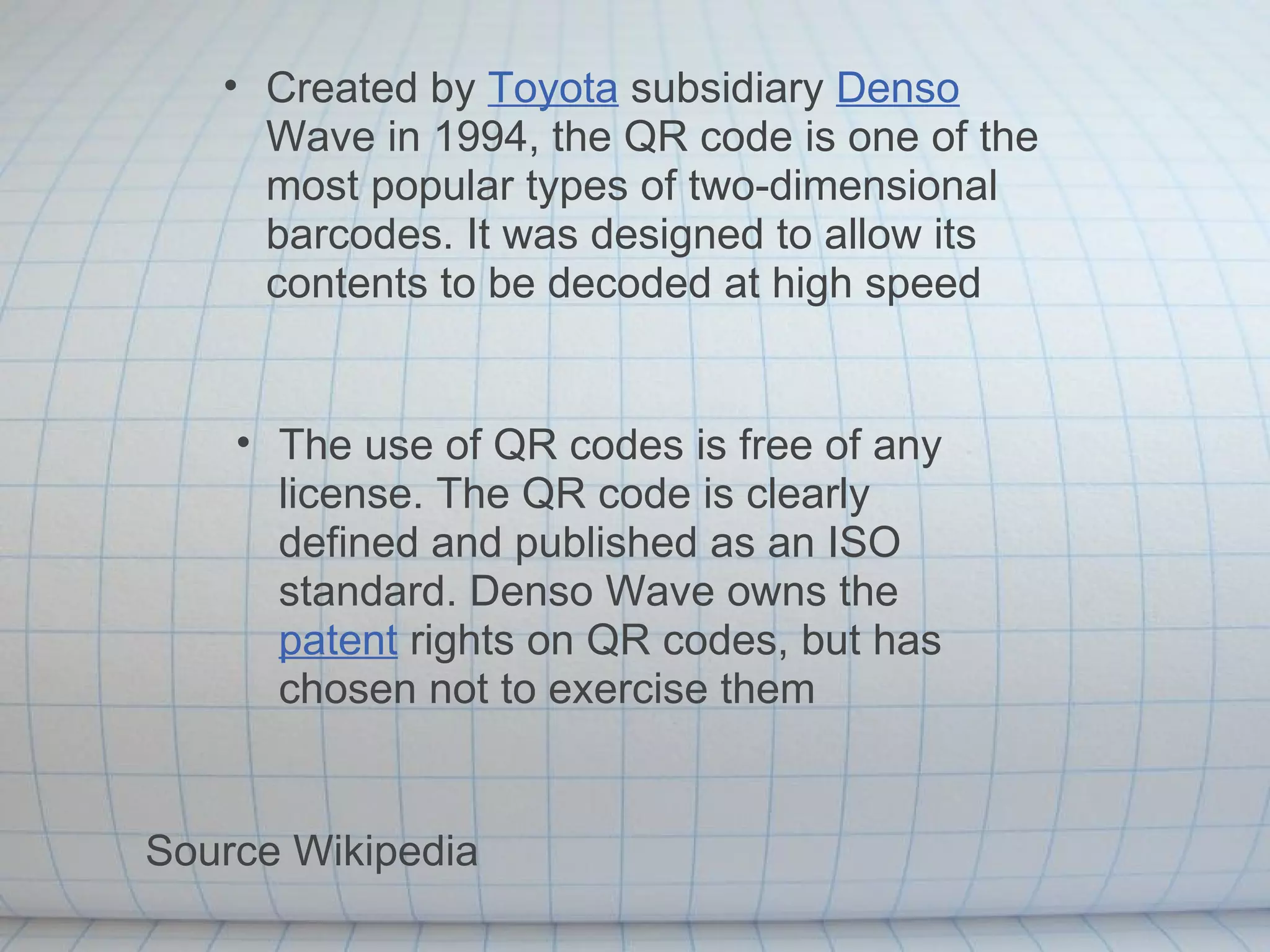 Created by  Toyota  subsidiary  Denso  Wave in 1994, the QR code is one of the most popular types of two-dimensional barcodes. It was designed to allow its contents to be decoded at high speed The use of QR codes is free of any license. The QR code is clearly defined and published as an ISO standard. Denso Wave owns the  patent  rights on QR codes, but has chosen not to exercise them Source Wikipedia 