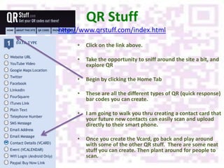 QR Stuff
http://www.qrstuff.com/index.html
     •   Click on the link above.

     •   Take the opportunity to sniff around the site a bit, and
         explore QR

     •   Begin by clicking the Home Tab

     •   These are all the different types of QR (quick response)
         bar codes you can create.

     •   I am going to walk you thru creating a contact card that
         your future new contacts can easily scan and upload
         directly to their smart phone.

     •   Once you create the Vcard, go back and play around
         with some of the other QR stuff. There are some neat
         stuff you can create. Then plant around for people to
         scan.
 