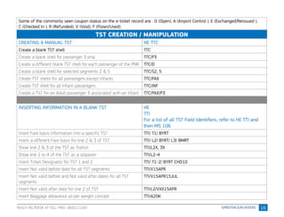 16
Some of the commonly seen coupon status on the e-ticket record are : O (Open), A (Airport Control ), E (Exchanged/Reissued ),
C (Checked In ), R (Refunded), V (Void), F (Flown/Used)
TST CREATION / MANIPULATION
CREATING A MANUAL TST HE TTC
Create a blank TST shell TTC
Create a blank shell for passenger 3 only TTC/P3
Create a different blank TST shell for each passenger of the PNR TTC/D
Create a blank shell for selected segments 2 & 5 TTC/S2, 5
Create TST shells for all passengers except Infants TTC/PAX
Create TST shell for all Infant passengers TTC/INF
Create a TST for an Adult passenger 3 associated with an Infant TTC/PAX/P3
INSERTING INFORMATION IN A BLANK TST HE
TTI
For a list of all TST Field Identifiers, refer to HE TTI and
then MS 106
Insert Fare basis information into a specific TST TTI/ T1/ BYRT
Insert a different Fare basis for line 2 & 3 of TST TTI/ L2/ BYRT/ L3/ BMRT
Show line 2 & 3 of the TST as Transit TTI/L2X, 3X
Show line 2 to 4 of the TST as a stopover TTI/L2-4
Insert Ticket Designator for TST 1 and 2 TTI/ T1-2/ BYRT CHD10
Insert Not valid before date for all TST segments TTI/V15APR
Insert Not valid before and Not valid after dates for all TST
segments
TTI/V15APR15JUL
Insert Not valid after date for line 2 of TST TTI/L2/VXX15APR
Insert Baggage allowance as per weight concept TTI/A20K
REACH HELPDESK AT TOLL FREE 1800111200
 
