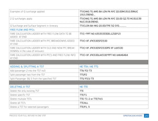 20
Examples of Q surcharge applied TTI/CHKG TG AMS BA LON PA NYC Q5.00M1910.39NUC
1915.39END....
2 Q surcharges apply TTI/CHKG TG AMS BA LON PA NYC Q5.00 Q2.70 M1910.39
NUC1918.09END..
Q Surcharge and Surface Segment in Itinerary TTI/CLON BA HKG Q5.00//TPE SQ SYD...............
FREE FLOW AND PFCs
FARE CALCULATION LADDER WITH FREE FLOW DATA TO BE
ADDED AT END
TT/C+*PPT NO A3535333DEL12SEP13
FARE CALCULATION LADDER WITH PFC BREAKDOWNS ADDED
AT END
TTI/C+XF JFK3.00SFO3.00
FARE CALCULATION LADDER WITH OLD AND NEW PFC BREAK-
DOWNS( in the case of reissues)
TTI/C+XF JFK3.00SFO3.00PD XF LAX3.00
FARE CALCULATION LADDER WITH PFCS AND FREE FLOW INFO
AT END
TTI/C+XF JFK3.00LAX3.00*PPT NO A4646464
ADDING & SPLITTING A TST HE TTA / HE TTS
Add passenger 2 into the TST no3 TTA/ P2/ T3
Split passenger two from the TST TTS/P2
Split Passenger 3& 5 from the specified TST TTS/ P3,5/ T3
DELETING A TST HE TTE
Delete the only existing TST TTE
Delete specific TST TTE/T1
Delete multiple TSTs TTE/ T1-2 or TTE/T4,5
Delete all TSTs TTE/ALL
Delete a TST for selected passengers TTE/P1, 3
PROCESS YOUR FULL REFUND IN ONE STEP
 