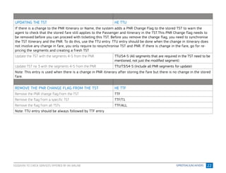 22
UPDATING THE TST HE TTU
If there is a change to the PNR Itinerary or Name, the system adds a PNR Change Flag to the stored TST to warn the
agent to check that the stored fare still applies to the Passenger and Itinerary in the TST.This PNR Change flag needs to
be removed before you can proceed with ticketing this TST. Before you remove the change flag, you need to synchronise
the TST Itinerary and the PNR. To do this, use the TTU entry. TTU entry should be done when the change in itinerary does
not involve any change in fare, you only require to resynchronise TST and PNR. If there is change in the fare, go for re-
pricing the segments and creating a fresh TST
Update the TST with the segments 4-5 from the PNR TTU/S4-5 (All segments that are required in the TST need to be
mentioned, not just the modified segment)
Update TST no 3 with the segments 4-5 from the PNR TTU/T3/S4-5 (Include all PNR segments for update)
Note: This entry is used when there is a change in PNR itinerary after storing the fare but there is no change in the stored
fare.
REMOVE THE PNR CHANGE FLAG FROM THE TST HE TTF
Remove the PNR change flag from the TST TTF
Remove the flag from a specific TST TTF/T1
Remove the flag from all TSTs TTF/ALL
Note: TTU entry should be always followed by TTF entry
EGSD/VXX TO CHECK SERVICES OFFERED BY AN AIRLINE
 