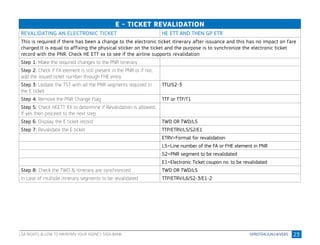 23
E - TICKET REVALIDATION
REVALIDATING AN ELECTRONIC TICKET HE ETT AND THEN GP ETR
This is required if there has been a change to the electronic ticket itinerary after issuance and this has no impact on fare
charged.It is equal to affixing the physical sticker on the ticket and the purpose is to synchronize the electronic ticket
record with the PNR. Check HE ETT xx to see if the airline supports revalidation
Step 1: Make the required changes to the PNR itinerary
Step 2: Check if FA element is still present in the PNR or if not,
add the issued ticket number through FHE entry
Step 3: Update the TST with all the PNR segments required in
the E ticket
TTU/S2-3
Step 4: Remove the PNR Change Flag TTF or TTF/T1
Step 5: Check HEETT XX to determine if Revalidation is allowed,
If yes then proceed to the next step
Step 6: Display the E ticket record TWD OR TWD/L5
Step 7: Revalidate the E ticket TTP/ETRV/L5/S2/E1
ETRV=Format for revalidation
L5=Line number of the FA or FHE element in PNR
S2=PNR segment to be revalidated
E1=Electronic Ticket coupon no. to be revalidated
Step 8: Check the TWD & Itinerary are synchronized TWD OR TWD/L5
In case of multiple itinerary segments to be revalidated TTP/ETRV/L6/S2-3/E1-2
LSA RIGHTS ALLOW TO MAINTAIN YOUR AGENCY SIGN BANK
 
