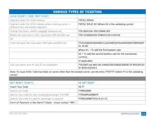 24
VARIOUS TYPES OF TICKETING
VUSA TICKET / SIDE TRIP TICKET
Segment select for VUSA itinerary FXP/S2-3/RVAC
Segment select for VUSA itinerary where ticketing carrier is
different from the booked segments
FXP/S2-3/R,VC-XX (Where XX is the validating carrier)
Change fare basis, validity, baggage allowance etc. TTK/ BQVUSA/ VXX12MAR/ APC
Modify the base fare in USD , Equivalent INR and BSR rate TTK/ FUSD600.00/ EINR25120/ K145.00
OR
Insert the base fare, Equivalent INR,Taxes and BSR rate TTI/FUSD600.00/EINR25120/XINR250YQ/XINR500XF/INR450ZP/
K1 45.00
Where K1 = To add the first bankers rate
K2 = To add the second bankers rate for the transitional
currency
(if applicable)
Fare calculation with XF and ZP tax breakdown TTK/CBOS AA WAS AA CHI600.00USD600.00END ZP BOS3DCA3
XF BOS4.5DCA4.5
Note: To issue VUSA / Side trip ticket on carrier other than the booked carrier, use the entry TTP/V*YY (where YY is the validating
carrier)
NET REMIT TICKETS HE NET REMIT
Insert Tour Code HE FT
Specify tour Code FTNRSQ998
Specify Tour Code for seat occupying passenger 3 of PNR FTPAXNRSQ998/P3
Specify Tour Code for specific passenger & segment FTNRSQ998/P3/S4-6,10-13
Form of Payment in Net Remit Tickets : (must contain “NR”)
PRICE UPTO 60 TAXES
 
