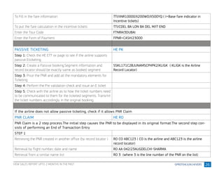 26
To Fill in the fare information TTI/IINR10000/X200WO/X500YQ ( I=Base fare indicator in
Incentive tickets)
To put the fare calculation in the incentive tickets TTI/CDEL BA LON BA DEL M/IT END
Enter the Tour Code FTNRAI3DUBAI
Enter the Form of Payment FPNR+CASH/23000
PASSIVE TICKETING HE PK
Step 1: Check the HE ETT xx page to see if the airline supports
passive Eticketing
Step 2: Create a Passive booking.Segment information and
record locator should be exactly same as booked segment
SSKL171C28JUNAMSCPHPK2/KLIGK ( KLIGK is the Airline
Record Locator)
Step 3: Price the PNR and add all the mandatory elements for
Ticketing
Step 4: Perform the Pre validation check and issue an E ticket
Step 5: Check with the airline as to how the ticket numbers need
to be communicated to them for the ticketed segments. Transmit
the ticket numbers accordingly in the original booking.
If the airline does not allow passive ticketing, check if it allows PNR Claim
PNR CLAIM HE RO
PNR Claim is a 2 step process.The initial step causes the PNR to be displayed in its original format.The second step con-
sists of performing an End of Transaction Entry
STEP 1
Retrieving the PNR created in another office (by record locator ) RO CO ABC123 ( CO is the airline and ABC123 is the airline
record locator)
Retrieval by flight number, date and name RO AA 042/23AUGDELCHI-SHARMA
Retrieval from a similar name list RO 3 (where 3 is the line number of the PNR on the list)
VIEW SALES REPORT UPTO 2 MONTHS IN THE PAST
 