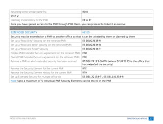 27
Returning to the similar name list RO 0
STEP 2
Claiming responsibility for the PNR ER or ET
Once you have gained access to the PNR through PNR Claim, you can proceed to ticket it as normal
EXTENDED SECURITY HE ES
Security may be extended on a PNR to another office so that it can be ticketed by them or claimed by them
Set up a “Read Only” Security (on the retrieved PNR) ES DELI22133-R
Set up a “Read and Write” security (on the retrieved PNR) ES DELI22134-B
Set up a “Read and Ticket” Security ES DELI22134-T
Display PNR Extended Security agreement (on the retrieved PNR) ESD
Cancel PNR Extended Security agreement (on the retrieved PNR) ESX
Retrieve a PNR on which extended security has been received RT/DELI22123-SMITH (where DELI22123 is the ofﬁce that
has extended the security)
Retrieve the Security Element for the current PNR RTE
Retrieve the Security Element History for the current PNR RTH
Set up Extended Security for multiple office ids ES DELI22134-T , ES DEL1A1234-R
Note: Upto a maximum of 5 Individual PNR Security Elements can be stored in the PNR
PROCESS TAX-ONLY REFUNDS
 