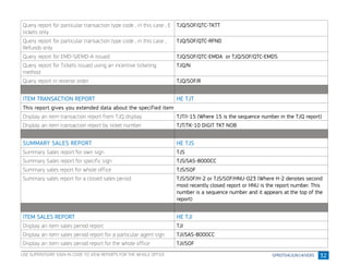 32
Query report for particular transaction type code , in this case , E
tickets only
TJQ/SOF/QTC-TKTT
Query report for particular transaction type code , in this case ,
Refunds only
TJQ/SOF/QTC-RFND
Query report for EMD-S/EMD-A issued TJQ/SOF/QTC-EMDA or TJQ/SOF/QTC-EMDS
Query report for Tickets issued using an incentive ticketing
method
TJQ/N
Query report in reverse order TJQ/SOF/R
ITEM TRANSACTION REPORT HE TJT
This report gives you extended data about the specified item
Display an item transaction report from TJQ display TJT/I-15 (Where 15 is the sequence number in the TJQ report)
Display an item transaction report by ticket number TJT/TK-10 DIGIT TKT NOB
SUMMARY SALES REPORT HE TJS
Summary Sales report for own sign TJS
Summary Sales report for specific sign TJS/SAS-8000CC
Summary sales report for whole office TJS/SOF
Summary sales report for a closed sales period TJS/SOF/H-2 or TJS/SOF/HNU-023 (Where H-2 denotes second
most recently closed report or HNU is the report number. This
number is a sequence number and it appears at the top of the
report)
ITEM SALES REPORT HE TJI
Display an item sales period report TJI
Display an item sales period report for a particular agent sign TJI/SAS-8000CC
Display an item sales period report for the whole office TJI/SOF
USE SUPERVISORY SIGN-IN CODE TO VIEW REPORTS FOR THE WHOLE OFFICE
 