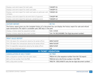34
Display a net remit report for Cash sales TJN/QFP-CA
Display a net remit report for credit card sales TJN/QFP-CC
Display a net remit report for credit card sales on particular card
company
TJN/QCC-AX
Display a net remit report for net remit form of payment TJN/QFP-NR
Display a net remit report for particular validating carrier TJN/QVP-LH
HISTORY REPORT HE TJH
The history report gives you the complete history of a document.You can display the history report for sale and refund
type transactions.The report is available upto 180 days in the past
Display a history report by sequence number TJH / I-4723
Display a history report by document number TJH / TK-3012456985 (Ten Digit document number)
PRINT SALES REPORT
Print TJQ report (for transactions done by the whole office) WRA/TJQ/SOF
Print TJD report (for transactions done by the whole office) WRA/TJD/SOF
Print TJI report(for transactions done by the whole office) WRA/TJI/SOF
Print the last displayed report TJP
E-TICKET VOIDATION
CANCELLATION OF AN E TICKET HE TRDC
With a sequence number from the sales report TRDC/4 (4 is the sequence number from the TJQ report)
With a FA line number from the PNR TRDC/L6 (L6 is the FA line number in the PNR)
With a document number TRDC/TK- 3301245675 (only the ten digit document number)
SALES REPORTS FOR PAST 2 MONTHS
 