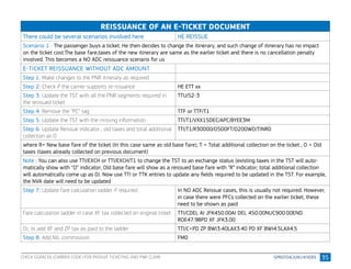 35
REISSUANCE OF AN E-TICKET DOCUMENT
There could be several scenarios involved here HE REISSUE
Scenario 1 : The passenger buys a ticket. He then decides to change the itinerary, and such change of itinerary has no impact
on the ticket cost.The base fare,taxes of the new itinerary are same as the earlier ticket and there is no cancellation penalty
involved. This becomes a NO ADC reissuance scenario for us
E-TICKET REISSUANCE WITHOUT ADC AMOUNT
Step 1: Make changes to the PNR itinerary as required
Step 2: Check if the carrier supports re-issuance HE ETT xx
Step 3: Update the TST with all the PNR segments required in
the reissued ticket
TTU/S2-3
Step 4: Remove the “PC” tag TTF or TTF/T1
Step 5: Update the TST with the missing information TTI/T1/VXX15DEC/APC/BYEE3M
Step 6: Update Reissue indicator , old taxes and total additional
collection as 0
TTI/T1/R30000/O500FT/O200WO/TINR0
where R= New base fare of the ticket (In this case same as old base fare), T = Total additional collection on the ticket , O = Old
taxes (taxes already collected on previous document)
Note : You can also use TTI/EXCH or TTI/EXCH/T1 to change the TST to an exchange status (existing taxes in the TST will auto-
matically show with “O” indicator; Old base fare will show as a reissued base fare with “R” indicator; total additional collection
will automatically come up as 0). Now use TTI or TTK entries to update any fields required to be updated in the TST. For example,
the NVA date will need to be updated
Step 7: Update fare calculation ladder if required In NO ADC Reissue cases, this is usually not required. However,
in case there were PFCs collected on the earlier ticket, these
need to be shown as paid
Fare calculation ladder in case XF tax collected on original ticket TTI/CDEL AI JFK450.00AI DEL 450.00NUC900.00END
ROE47.98PD XF JFK3.00
Or, to add XF and ZP tax as paid to the ladder TTI/C+PD ZP BWI3.40LAX3.40 PD XF BWI4.5LAX4.5
Step 8: Add NIL commission FM0
CHECK GGPACXX (CARRIER CODE) FOR PASSIVE TICKETING AND PNR CLAIM
 