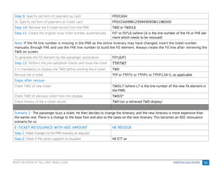 36
Step 9: Specify old form of payment as Cash FPO/CASH
Or, Specify old form of payment as Credit card FPO/CCAX998123094309/0811/86500
Step 10: Retrieve the E-ticket record from the PNR TWD or TWD/L6
Step 11: Create the original issue ticket number automatically FO* or FO*L6 (where L6 is the line number of the FA or FHE ele-
ment which needs to be reissued)
Note: If the FA line number is missing in the PNR as the entire itinerary may have changed, insert the ticket number
manually through FHE and use the FHE line number to build the FO element. Always create the FO line after retrieving the
TWD on screen
To generate the FO element by the passenger association FO*L6/P1
Step 12: Perform the pre-validation checks and issue the ticket TTP/TKT
It is mandatory to display the TWD before printing the e-ticket TWD
Reissue the e-ticket TTP or TTP/T1 or TTP/P1 or TTP/P1,S4-5, as applicable
Steps after reissue :
Check TWD of new ticket TWD/L7 (where L7 is the line number of the new FA element in
the PNR)
Check TWD of previous ticket from this display TWD/O*
Check History of the e-ticket record TWH (on a retrieved TWD display)
Scenario 2 : The passenger buys a ticket. He then decides to change the itinerary, and the new itinerary is more expensive than
the earlier one. There is a change to the base fare and also to the taxes on the new itinerary. This becomes an ADC reissuance
scenario for us
E-TICKET REISSUANCE WITH ADC AMOUNT HE REISSUE
Step 1: Make changes to the PNR itinerary as required
Step 2: Check if the carrier supports re-issuance HE ETT xx
REACH HELPDESK AT TOLL FREE 1800111200
 