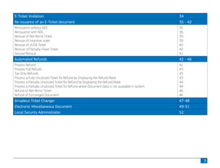 3
E-Ticket Voidation 34
Re-issuance of an E-Ticket document 35 - 42
Reissuance without ADC
Reissuance with ADC
Reissue of Net Remit Ticket
Reissue of Incentive ticket
Reissue of VUSA Ticket
Reissue of Partially Flown Ticket
Second Reissue
35
36
39
39
40
40
41
Automated Refunds 42 - 46
Process Refund
Process Full Refund
Tax Only Refunds
Process a Fully Unutilized Ticket for Refund by Displaying the Refund Mask
Process a Partially Unutilized Ticket for Refund by Displaying the Refund Mask
Process a Partially Unutilized Ticket for Refund where Document data is not available in system
Refund of Net Remit Ticket
Refund of Exchanged Document
42
43
43
43
44
44
46
46
Amadeus Ticket Changer 47-48
Electronic Miscellaneous Document 49-51
Local Security Administrator 52
 