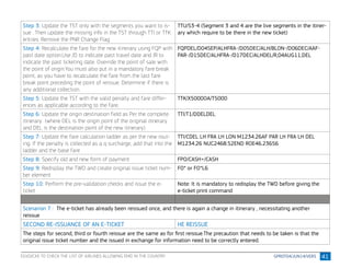 41
Step 3: Update the TST only with the segments you want to is-
sue . Then update the missing info in the TST through TTI or TTK
entries. Remove the PNR Change Flag
TTU/S3-4 (Segment 3 and 4 are the live segments in the itiner-
ary which require to be there in the new ticket)
Step 4: Recalculate the fare for the new itinerary using FQP with
past date option.Use /D to indicate past travel date and /R to
indicate the past ticketing date. Override the point of sale with
the point of origin.You must also put in a mandatory fare break
point, as you have to recalculate the fare from the last fare
break point preceding the point of reissue. Determine if there is
any additional collection.
FQPDEL/D04SEP/ALHFRA-/D05DEC/ALH/BLON-/D06DEC/AAF-
PAR-/D15DEC/ALHFRA-/D17DEC/ALHDEL/R,04AUG11,DEL
Step 5: Update the TST with the valid penalty and fare differ-
ences as applicable according to the fare.
TTK/X5000OA/T5000
Step 6: Update the origin destination field as Per the complete
itinerary (where DEL is the origin point of the original itinerary
and DEL is the destination point of the new itinerary)
TTI/T1/DDELDEL
Step 7: Update the fare calculation ladder as per the new rout-
ing. If the penalty is collected as a q surcharge, add that into the
ladder and the base fare
TTI/CDEL LH FRA LH LON M1234.26AF PAR LH FRA LH DEL
M1234.26 NUC2468.52END ROE46.23656
Step 8: Specify old and new form of payment FPO/CASH+/CASH
Step 9: Redisplay the TWD and create original issue ticket num-
ber element
FO* or FO*L6
Step 10: Perform the pre-validation checks and issue the e-
ticket
Note: It is mandatory to redisplay the TWD before giving the
e-ticket print command
Scenarion 7 : The e-ticket has already been reissued once, and there is again a change in itinerary , necessitating another
reissue
SECOND RE-ISSUANCE OF AN E-TICKET HE REISSUE
The steps for second, third or fourth reissue are the same as for first reissue.The precaution that needs to be taken is that the
original issue ticket number and the issued in exchange for information need to be correctly entered.
EGVD/CXX TO CHECK THE LIST OF AIRLINES ALLOWING EMD IN THE COUNTRY
 