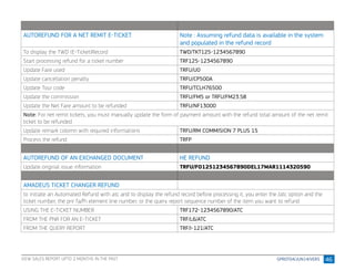 46
AUTOREFUND FOR A NET REMIT E-TICKET Note : Assuming refund data is available in the system
and populated in the refund record
To display the TWD (E-Ticket)Record TWD/TKT125-1234567890
Start processing refund for a ticket number TRF125-1234567890
Update Fare used TRFU/U0
Update cancellation penalty TRFU/CP500A
Update Tour code TRFU/TCLH76500
Update the commission TRFU/FM5 or TRFU/FM23.58
Update the Net Fare amount to be refunded TRFU/NF13000
Note: For net remit tickets, you must manually update the form of payment amount with the refund total amount of the net remit
ticket to be refunded
Update remark colomn with required informations TRFU/RM COMMISION 7 PLUS 15
Process the refund TRFP
AUTOREFUND OF AN EXCHANGED DOCUMENT HE REFUND
Update original issue information TRFU/FO1251234567890DEL17MAR1114320590
AMADEUS TICKET CHANGER REFUND
to initiate an Automated Refund with atc and to display the refund record before processing it, you enter the /atc option and the
ticket number, the pnr fa/fh element line number, or the query report sequence number of the item you want to refund
USING THE E-TICKET NUMBER TRF172-1234567890/ATC
FROM THE PNR FOR AN E-TICKET TRF/L6/ATC
FROM THE QUERY REPORT TRF/I-121/ATC
VIEW SALES REPORT UPTO 2 MONTHS IN THE PAST
 