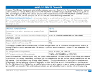 47
AMADEUS TICKET CHANGER
Amadeus Ticket Changer allows you to automatically recalculate and prepare documents for the issuance of voluntary reissues
and revalidations of e-tickets. All fares that have the “VC.VOLUNTARY CHANGES” category attached in the fare rules qualify for
ATC.  Depending on your office profile settings, it is possible for fares that do not have the “VC.VOLUNTARY CHANGES” category
coded in the fare rules , can still qualify for ATC. In such cases, the system does not guarantee the fare. 
ATC REISSUE AND REVALIDATION RULES : All tickets are eligible for an unlimited number of reissues and revalidations , provided
they were issued (and subsequently reissued) on Amadeus itself . Amadeus provides an ATC feature with 3 alternative penalty
fee collection methods, which are defined and automated by ATC. ATC cannot be used for group PNRs. ATC is available for infant
passengers as well.
AMADEUS TICKET CHANGER HE ATC
To check the list of airlines participating in Amadeus Ticket
Changer
FQNATC/CXR
To verify if a fare rule contains the Voluntary Changes Category FQNXX*VC (where XX refers to the FQD line number)
ATC PRICING ENTRIES
Request an Informative Pricing using ATC FXF
Request a Confirmed Pricing using ATC FXQ
The difference between the informative and the confirmed pricing entries is that an informative pricing entry does not store a
reissue TST and no changes are made to the PNR,whereas a confirmed pricing entry stores a reissue TST and updates the PNR
accordingly.
ATC Pricing with the Passenger number FXF/P1 or FXQ/P1,3 or FXF/P1-4
ATC Pricing using Unifares and Corporate codes FXQ/R,U or FXF/R,U123456 or FXF/R,U*IBM
When you make an ATC confirmed pricing entry , the system creates a Reissue TST and a Amadeus Ticket Changer Reissue Panel
(TQR) and this TQR contains the following information : the fare balance of the new and old fare ; the tax balance of the new and
old tax total; , the ticket difference, the Residual value(if it exists) , TST additional collection (if applicable), the penalty amount
(if applicable), the total additional collection (if applicable) , and the Grand Total, which is the ticket difference plus the penalty
fee. The TQR is stored in the PNR and can be used for further reference when required. In case of second or subsequent reissues,
previous TSTs and associated TQRs get deleted automatically, and get replaced by new ones after the ATC confirmed pricing.
LEARN ONLINE AT www.alc.amadeus.com
 