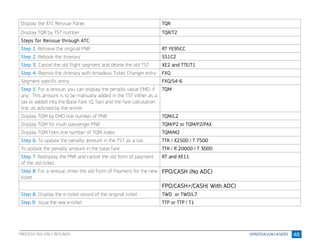 48
Display the ATC Reissue Panel TQR
Display TQR by TST number TQR/T2
Steps for Reissue through ATC:
Step 1. Retrieve the original PNR RT YE95CC
Step 2. Rebook the itinerary SS1C2
Step 3. Cancel the old flight segment and delete the old TST XE2 and TTE/T1
Step 4. Reprice the itinerary with Amadeus Ticket Changer entry FXQ
Segment specific entry FXQ/S4-6
Step 5. For a reissue, you can display the penalty value EMD, if
any . This amount is to be manually added in the TST either as a
tax or added into the Base Fare (Q Tax) and the fare calculation
line, as advised by the airline
TQM
Display TQM by EMD line number of PNR TQM/L2
Display TQM for multi passenger PNR TQM/P2 or TQM/P2/PAX
Display TQM from line number of TQM Index TQM/M2
Step 6: To update the penalty amount in the TST as a tax TTK / X2500 / T 7500
To update the penalty amount in the base fare TTK / R 20000 / T 3000
Step 7. Redisplay the PNR and cancel the old form of payment
of the old ticket.
RT and XE11
Step 8. For a reissue, enter the old Form of Payment for the new
ticket.
FPO/CASH (No ADC)
FPO/CASH+/CASH( With ADC)
Step 8. Display the e-ticket record of the original ticket TWD or TWD/L7
Step 9: Issue the new e-ticket TTP or TTP / T1
PROCESS TAX-ONLY REFUNDS
 