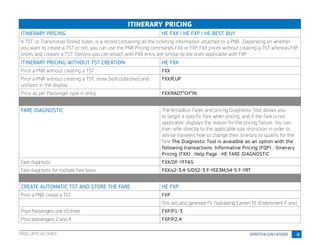 4
ITINERARY PRICING
ITINERARY PRICING HE FXX / HE FXP / HE BEST BUY
A TST, or Transitional Stored ticket, is a record containing all the ticketing information attached to a PNR . Depending on whether
you want to create a TST or not, you can use the PNR Pricing commands FXX or FXP. FXX prices without creating a TST whereas FXP
prices and creates a TST. Options you can attach with FXX entry are similar to the ones applicable with FXP
ITINERARY PRICING WITHOUT TST CREATION HE FXX
Price a PNR without creating a TST FXX
Price a PNR without creating a TST, show both published and
unifares in the display
FXX/R,UP
Price as per Passenger type in entry FXX/RADT*CH*IN
FARE DIAGNOSTIC The Amadeus Fares and pricing Diagnostic Tool allows you
to target a specific fare when pricing, and if the fare is not
applicable, displays the reason for the pricing failure. You can
then refer directly to the applicable rule restriction in order to
advise travelers how to change their itinerary to qualify for the
fare The Diagnostic Tool is avaialble as an option with the
following transactions: Informative Pricing (FQP) , Itinerary
Pricing (FXX) . Help Page : HE FARE DIAGNOSTIC
Fare diagnostic FXX/DF-YFFAS
Fare diagnostic for multiple fare basis FXX/s2-3,4-5/DS2-3 F-YEE3M,S4-5 F-YRT
CREATE AUTOMATIC TST AND STORE THE FARE HE FXP
Price a PNR, create a TST FXP
This will also generate FV (Validating Carrier) FE (Endrosment if any)
Price Passengers one till three FXP/P1-3
Price passengers 2 and 4 FXP/P2,4
PRICE UPTO 60 TAXES
 
