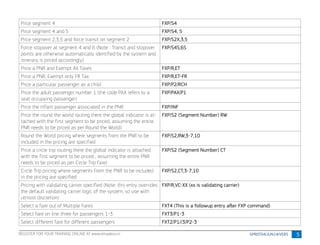 5
Price segment 4 FXP/S4
Price segment 4 and 5 FXP/S4, 5
Price segment 2,3,5 and force transit on segment 2 FXP/S2X,3,5
Force stopover at segment 4 and 6 (Note : Transit and stopover
points are otherwise automatically identified by the system and
itinerary is priced accordingly)
FXP/S4S,6S
Price a PNR and Exempt All Taxes FXP/R,ET
Price a PNR, Exempt only FR Tax FXP/R,ET-FR
Price a particular passenger as a child FXP/P2/RCH
Price the adult passenger number 1 (the code PAX refers to a
seat occupying passenger)
FXP/PAX/P1
Price the Infant passenger associated in the PNR FXP/INF
Price the round the world routing (here the global indicator is at-
tached with the first segment to be priced, assuming the entire
PNR needs to be priced as per Round the World)
FXP/S2 (Segment Number) RW
Round the World pricing where segments from the PNR to be
included in the pricing are specified
FXP/S2,RW,3-7,10
Price a circle trip routing (here the global indicator is attached
with the first segment to be priced , assuming the entire PNR
needs to be priced as per Circle Trip fare)
FXP/S2 (Segment Number) CT
Circle Trip pricing where segments from the PNR to be included
in the pricing are specified
FXP/S2,CT,3-7,10
Pricing with validating carrier specified (Note: this entry overrides
the default validating carrier logic of the system, so use with
utmost discretion)
FXP/R,VC-XX (xx is validating carrier)
Select a fare out of Multiple Fares FXT4 (This is a followup entry after FXP command)
Select fare on line three for passengers 1-3 FXT3/P1-3
Select different fare for different passengers FXT2/P1//3/P2-3
REGISTER FOR YOUR TRAINING ONLINE AT www.amadeus.in
 