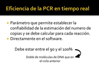    Parámetro que permite establecer la
    confiabilidad de la estimación del numero de
    copias y se debe calcular para cada reacción.
   Directamente en el software.

      Debe estar entre el 90 y el 100%
            Doble de moléculas de DNA que en
                     el ciclo anterior
 