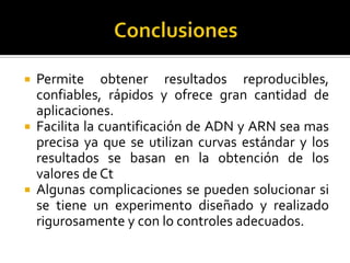    Permite obtener resultados reproducibles,
    confiables, rápidos y ofrece gran cantidad de
    aplicaciones.
   Facilita la cuantificación de ADN y ARN sea mas
    precisa ya que se utilizan curvas estándar y los
    resultados se basan en la obtención de los
    valores de Ct
   Algunas complicaciones se pueden solucionar si
    se tiene un experimento diseñado y realizado
    rigurosamente y con lo controles adecuados.
 