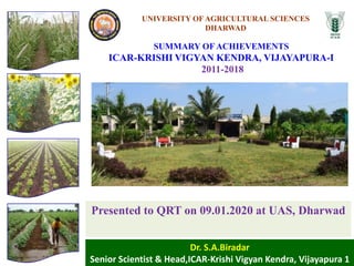 Dr. S.A.Biradar
Senior Scientist & Head,ICAR-Krishi Vigyan Kendra, Vijayapura 1
Presented to QRT on 09.01.2020 at UAS, Dharwad
SUMMARY OF ACHIEVEMENTS
ICAR-KRISHI VIGYAN KENDRA, VIJAYAPURA-I
2011-2018
UNIVERSITY OF AGRICULTURAL SCIENCES
DHARWAD
 