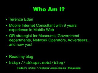 Who Am I?
●   Terence Eden
●   Mobile Internet Consultant with 9 years
    experience in Mobile Web
●   QR strategist for Museums, Government
    departments, Network Operators, Advertisers...
    and now you!

●   Read my blog
●   http://shkspr.mobi/blog/
        @edent http://shkspr.mobi/blog #teacamp
 