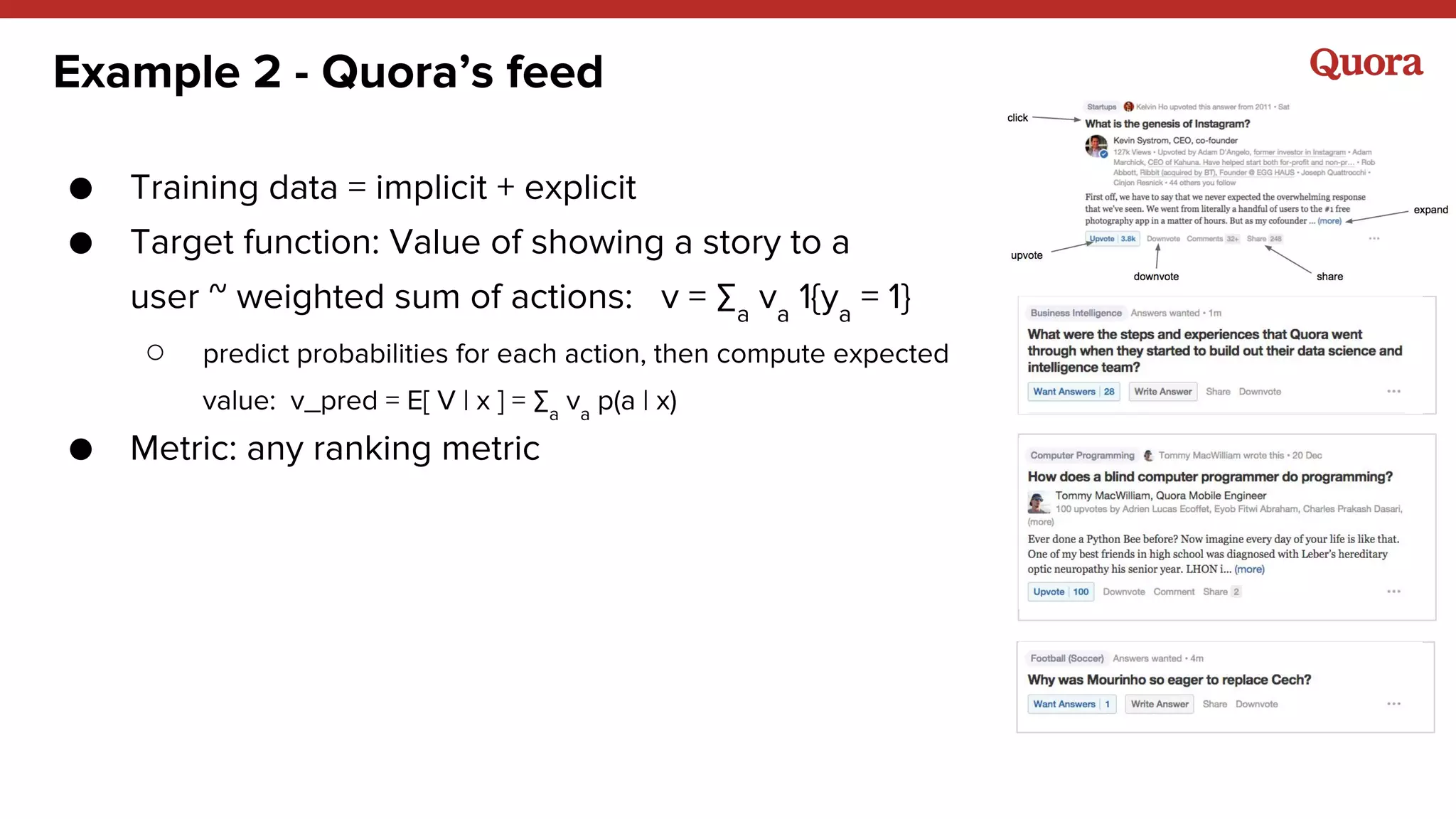 Example 2 - Quora’s feed
● Training data = implicit + explicit
● Target function: Value of showing a story to a
user ~ weighted sum of actions: v = ∑a
va
1{ya
= 1}
○ predict probabilities for each action, then compute expected
value: v_pred = E[ V | x ] = ∑a
va
p(a | x)
● Metric: any ranking metric
 