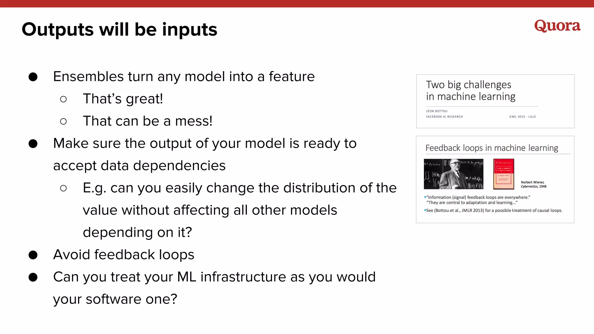 Outputs will be inputs
● Ensembles turn any model into a feature
○ That’s great!
○ That can be a mess!
● Make sure the output of your model is ready to
accept data dependencies
○ E.g. can you easily change the distribution of the
value without affecting all other models
depending on it?
● Avoid feedback loops
● Can you treat your ML infrastructure as you would
your software one?
 