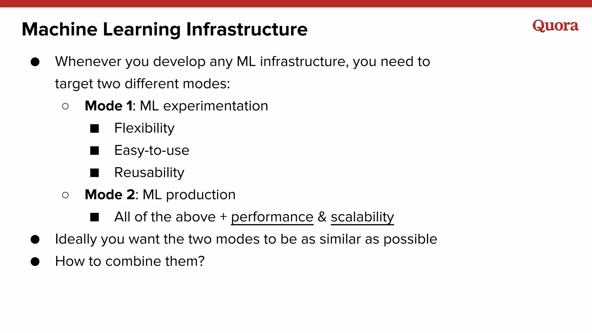 Machine Learning Infrastructure
● Whenever you develop any ML infrastructure, you need to
target two different modes:
○ Mode 1: ML experimentation
■ Flexibility
■ Easy-to-use
■ Reusability
○ Mode 2: ML production
■ All of the above + performance & scalability
● Ideally you want the two modes to be as similar as possible
● How to combine them?
 