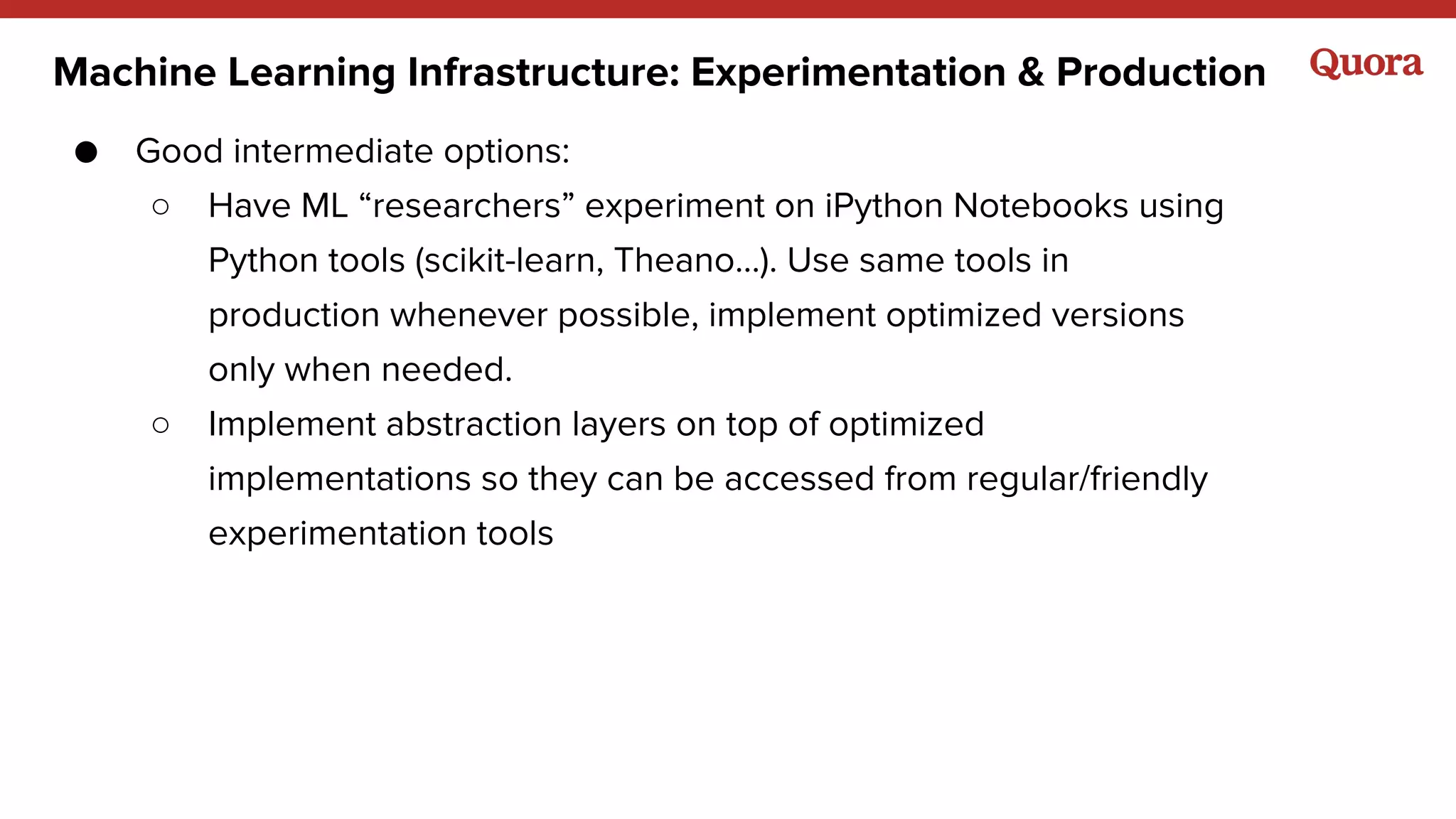 ● Good intermediate options:
○ Have ML “researchers” experiment on iPython Notebooks using
Python tools (scikit-learn, Theano…). Use same tools in
production whenever possible, implement optimized versions
only when needed.
○ Implement abstraction layers on top of optimized
implementations so they can be accessed from regular/friendly
experimentation tools
Machine Learning Infrastructure: Experimentation & Production
 