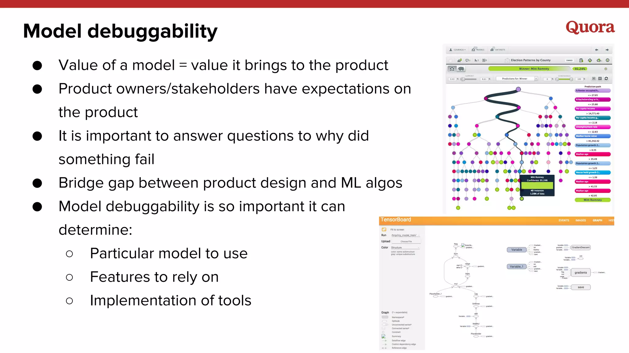Model debuggability
● Value of a model = value it brings to the product
● Product owners/stakeholders have expectations on
the product
● It is important to answer questions to why did
something fail
● Bridge gap between product design and ML algos
● Model debuggability is so important it can
determine:
○ Particular model to use
○ Features to rely on
○ Implementation of tools
 