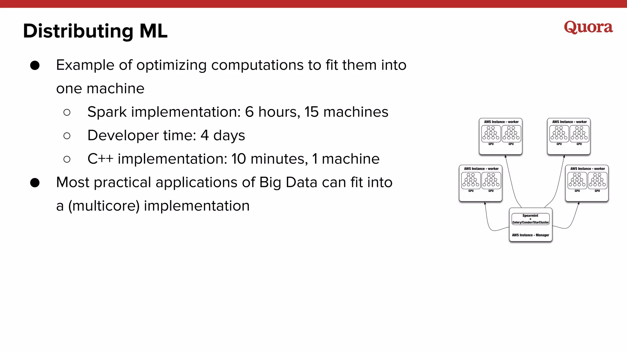 Distributing ML
● Example of optimizing computations to fit them into
one machine
○ Spark implementation: 6 hours, 15 machines
○ Developer time: 4 days
○ C++ implementation: 10 minutes, 1 machine
● Most practical applications of Big Data can fit into
a (multicore) implementation
 