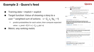 Example 2 - Quora’s feed
● Training data = implicit + explicit
● Target function: Value of showing a story to a
user ~ weighted sum of actions: v = ∑a
va
1{ya
= 1}
○ predict probabilities for each action, then compute expected
value: v_pred = E[ V | x ] = ∑a
va
p(a | x)
● Metric: any ranking metric
 