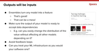 Outputs will be inputs
● Ensembles turn any model into a feature
○ That’s great!
○ That can be a mess!
● Make sure the output of your model is ready to
accept data dependencies
○ E.g. can you easily change the distribution of the
value without affecting all other models
depending on it?
● Avoid feedback loops
● Can you treat your ML infrastructure as you would
your software one?
 