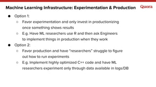 Machine Learning Infrastructure: Experimentation & Production
● Option 1:
○ Favor experimentation and only invest in productionizing
once something shows results
○ E.g. Have ML researchers use R and then ask Engineers
to implement things in production when they work
● Option 2:
○ Favor production and have “researchers” struggle to figure
out how to run experiments
○ E.g. Implement highly optimized C++ code and have ML
researchers experiment only through data available in logs/DB
 