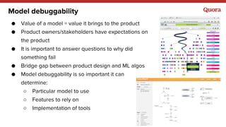 Model debuggability
● Value of a model = value it brings to the product
● Product owners/stakeholders have expectations on
the product
● It is important to answer questions to why did
something fail
● Bridge gap between product design and ML algos
● Model debuggability is so important it can
determine:
○ Particular model to use
○ Features to rely on
○ Implementation of tools
 