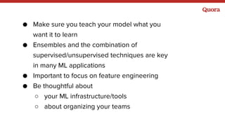 ● Make sure you teach your model what you
want it to learn
● Ensembles and the combination of
supervised/unsupervised techniques are key
in many ML applications
● Important to focus on feature engineering
● Be thoughtful about
○ your ML infrastructure/tools
○ about organizing your teams
 