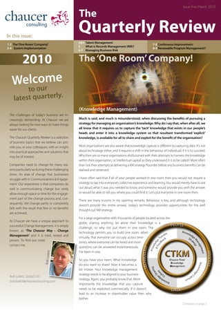 In this issue:
Quarterly Review
The
Issue Five March 2010
1-2 The‘One Room’Company!
3-4	 System Implementation
4&6	Talent Management
5	 What is Records Management (RM)?
6-7 	 Managing Business Risk
7-8 Continuous Improvement
8-9 Renewable Program Management?
The‘One Room’Company!
Continued on page 2
Much is said, and much is misunderstood, when discussing the benefits of pursuing a
strategy for managing an organisation’s knowledge.Why do I say that, when after all, we
all know that it requires us to capture the ‘tacit’ knowledge that exists in our people’s
heads and enter it into a knowledge system so that resultant transformed ‘explicit’
knowledge, is available for all to share and exploit for the benefit of the organisation?
Most organisations are also aware that knowledge capture is different to capturing data. It’s not
about technology either, and it requires a shift in the behaviour of individuals if it is to succeed.
Why then are so many organisations disillusioned with their attempts to harness the knowledge
within their organisation, or‘intellectual capital’as they understand it is to be called? More often
than not their attempts at delivering a KM strategy flounder before any business benefits can be
realised and observed.
I have often said that if all of your people worked in one room then you would not require a
strategy to tap into everyone’s collective experience and learning.You would merely have to ask
out aloud, what it was you needed to know, and someone would provide you with the answer
or would be able to tell you where you could find it. Let’s put everyone in one room then.
There are many truisms in my opening remarks. Behaviour is key, and although technology
doesn’t provide the entire answer, today’s technology provides opportunities for the well
thought-out KM strategy.
For a large organisation with thousands of people located across the
globe, sharing anything, let alone their knowledge is a
challenge, so why not put them in one room. The
technology permits you to build one room, albeit
virtually, that everyone can occupy, across time-
zones, where everyone can be heard and most
questions can be answered instantaneously.
I’ve been in one.
So you have your room. What knowledge
do you want to share? Now it becomes a
bit trickier. Your knowledge management
strategy needs to be aligned to your business
strategy. Again, you probably know that. More
importantly the knowledge that you capture
needs to be exploited commercially. If it doesn’t
lead to an increase in shareholder value then why
bother.
The challenges of today’s business are in-
creasingly demanding. At Chaucer we are
always looking for new ways to make things
easier for our clients.
The Chaucer Quarterly Review is a selection
of business topics that we believe can pro-
vide you, or your colleagues, with an insight
into practical approaches and solutions that
may be of interest.
Companies need to change for many rea-
sons particularly so during these challenging
times. An area of change that businesses
struggle with is‘Communications & Engage-
ment’. Our experience is that companies do
well in communicating change but rarely
allow enough space or time for the engage-
ment part of the change process and, con-
sequently, the change partly or completely
fails with the result that few or no benefits
are achieved.
At Chaucer we have a unique approach to
successful Change Management, it is simply
known as ‘The Chaucer Way – Change
Management’ and it is tried, tested and
proven. To find out more
contact me.
2010
Bob Laslett, Global CEO
bob.laslett@chaucerconsulting.com
BobLaslett
(Knowledge Management)
Welcome
to our
latest quarterly.
 