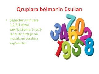 Qruplara bölmənin üsulları
• Şagirdlər sinif üzrə
1,2,3,4 deyə
sayırlar.Sonra 1-lər,2-
lər,3-lər birləşir və
masaların ətrafına
toplanırlar.
 