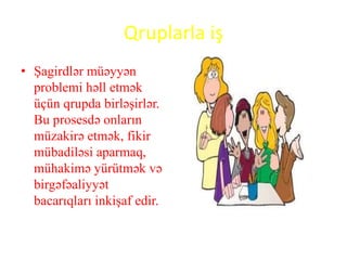 Qruplarla iş
• Şagirdlər müəyyən
problemi həll etmək
üçün qrupda birləşirlər.
Bu prosesdə onların
müzakirə etmək, fikir
mübadiləsi aparmaq,
mühakimə yürütmək və
birgəfəaliyyət
bacarıqları inkişaf edir.
 