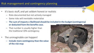 Risk management and contingency planning 
• It’s basic stuff, and yet seldom honest or realistic 
– Risks documented but not actively managed 
– Some risks will inevitable materialize 
– The sum of impacts x likelihood should be included in the budget (contingency) 
or deducted from the benefits case. 
– That number is usually higher than 
the traditional 10% contingency 
• The unimaginable can happen! 
– Include more contingency than the value 
of the risk map 
 