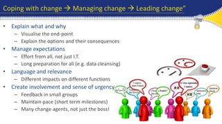 Coping with change  Managing change  Leading change” 
• Explain what and why 
– Visualise the end-point 
– Explain the options and their consequences 
• Manage expectations 
– Effort from all, not just I.T. 
– Long preparation for all (e.g. data cleansing) 
• Language and relevance 
– Different impacts on different functions 
• Create involvement and sense of urgency 
– Feedback in small groups 
– Maintain pace (short term milestones) 
– Many change agents, not just the boss! 
 