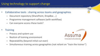 Using technology to support change 
• Collaborative tools : sharing across teams and geographies 
– Document repository (SharePoint, DropBox …) 
– Programme management software (with workflow) 
– Can everyone access these tools? 
• Training 
– Process and system use 
– Realism of training environment 
– Repeatability (beyond initial cut-over) 
– Simultaneous training across geographies (not reliant on “train the trainer”) 
 