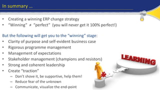 In summary … 
• Creating a winning ERP change strategy 
• “Winning” ≠ “perfect” (you will never get it 100% perfect!) 
But the following will get you to the “winning” stage: 
• Clarity of purpose and self-evident business case 
• Rigorous programme management 
• Management of expectations 
• Stakeholder management (champions and resistors) 
• Strong and coherent leadership 
• Create “traction” 
– Don’t shove it, be supportive, help them! 
– Reduce fear of the unknown 
– Communicate, visualize the end-point 
 