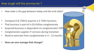 How tough will the journey be ? 
• How wide is the gap between today and the end-state? 
Old / ineffective 
ERP needs 
replacing 
No ERP to 
support end-to-end 
processes 
Merger, 
acquisition or 
carve out 
• Company X (£ 250m) acquires a £ 150m business 
• That business is part of a €14 billion conglomerate 
• Acquired business is dependent on conglomerate’s ERP 
• Conglomerate supplies IT services during transition 
• Need to extricate from conglomerate in 3 – 12 months 
• How can one manage that change? 
 
