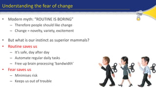 Understanding the fear of change 
• Modern myth: “ROUTINE IS BORING” 
– Therefore people should like change 
– Change = novelty, variety, excitement 
• But what is our instinct as superior mammals? 
• Routine saves us 
– It’s safe, day after day 
– Automate regular daily tasks 
– Free up brain processing ‘bandwidth’ 
• Fear saves us 
– Minimises risk 
– Keeps us out of trouble 
 
