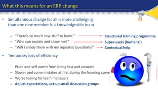 What this means for an ERP change 
• Simultaneous change for all is more challenging 
than one new member is a knowledgeable team 
– “There’s so much new stuff to learn!” 
– “Who can explain and show me?” 
– “Will I annoy them with my repeated questions?” 
Structured training programme 
Super-users (humans!) 
Contextual help 
• Temporary loss of efficiency 
– Pride and self-worth from being fast and accurate 
– Slower and some mistakes at first during the learning curve 
– Worse feeling for team managers 
– Adjust expectations, set-up small discussion groups 
 