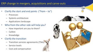ERP change in mergers, acquisitions and carve-outs 
• Clarify the start and end points (“from – to”) 
– Processes 
– Systems architecture 
– Applications landscape 
• Who from the other side will help you? 
– How important are you to them? 
– Calibre 
– Knowledge 
• Clarify the transition 
– Transition services agreements (TSAs) 
– Service levels 
– Cost and compensation 
 