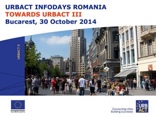URBACT INFODAYS ROMANIA 
TOWARDS URBACT III 
Bucarest, 30 October 2014 
 