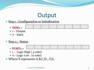 Output
 Step 1 : Configuration or Initialization
 DDRx =
 1 – Output,
 0 – input
 Step 2 : Status
 PORTx =
 1 – Logic High ( 5 volts)
 0 – Logic Low (0 volts)
 Where X represents A,B,C,D….F,G.
© 2013, www.thinklabs.in 12
 