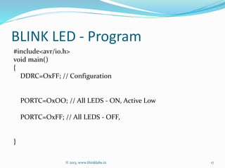 BLINK LED - Program
#include<avr/io.h>
void main()
{
DDRC=OxFF; // Configuration
PORTC=OxOO; // All LEDS - ON, Active Low
PORTC=OxFF; // All LEDS - OFF,
}
© 2013, www.thinklabs.in 17
 