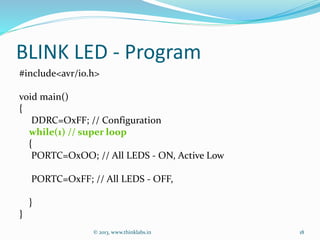 BLINK LED - Program
#include<avr/io.h>
void main()
{
DDRC=OxFF; // Configuration
while(1) // super loop
{
PORTC=OxOO; // All LEDS - ON, Active Low
PORTC=OxFF; // All LEDS - OFF,
}
}
© 2013, www.thinklabs.in 18
 